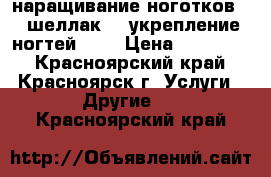 наращивание ноготков!!! шеллак!!! укрепление ногтей!!!! › Цена ­ 150-600 - Красноярский край, Красноярск г. Услуги » Другие   . Красноярский край